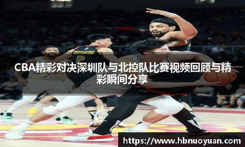 CBA精彩对决深圳队与北控队比赛视频回顾与精彩瞬间分享